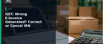 GST: Wrong E-Invoice Generated? How to Correct or Cancel an IRN Under GST